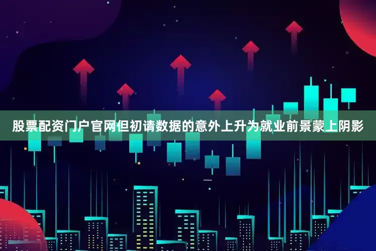 股票配资门户官网但初请数据的意外上升为就业前景蒙上阴影
