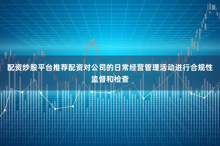 配资炒股平台推荐配资对公司的日常经营管理活动进行合规性监督和检查