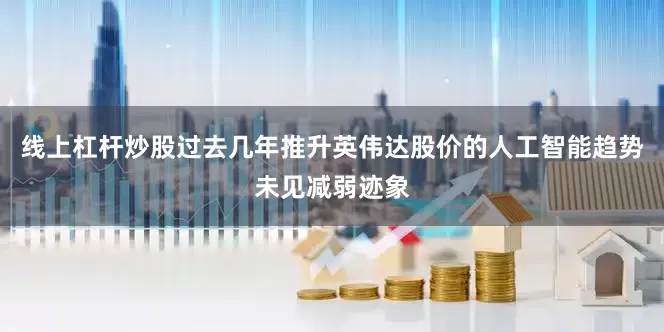 线上杠杆炒股过去几年推升英伟达股价的人工智能趋势未见减弱迹象