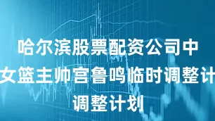 哈尔滨股票配资公司中国女篮主帅宫鲁鸣临时调整计划