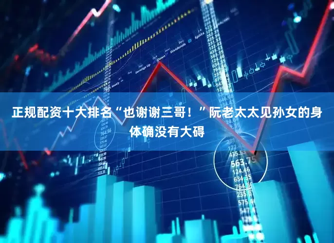 正规配资十大排名“也谢谢三哥！”阮老太太见孙女的身体确没有大碍