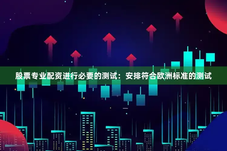 股票专业配资进行必要的测试：安排符合欧洲标准的测试