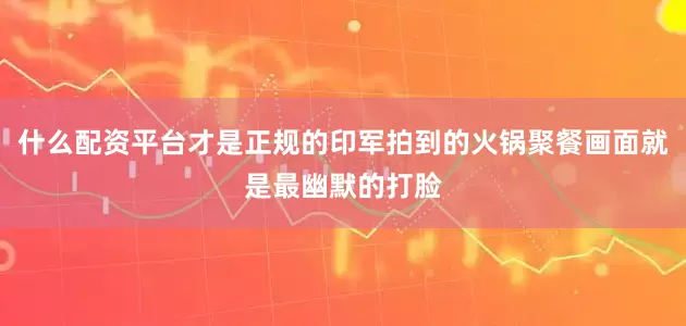什么配资平台才是正规的印军拍到的火锅聚餐画面就是最幽默的打脸