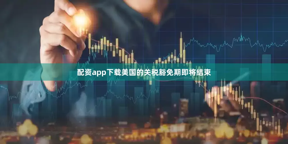 配资app下载美国的关税豁免期即将结束