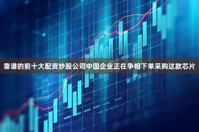 靠谱的前十大配资炒股公司中国企业正在争相下单采购这款芯片