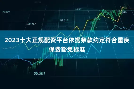 2023十大正规配资平台依据条款约定符合重疾保费豁免标准