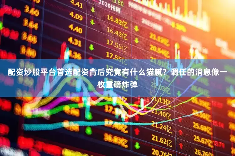 配资炒股平台首选配资背后究竟有什么猫腻？调任的消息像一枚重磅炸弹
