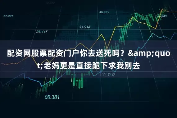 配资网股票配资门户你去送死吗？&quot;老妈更是直接跪下求我别去