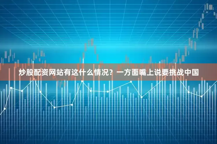 炒股配资网站有这什么情况？一方面嘴上说要挑战中国